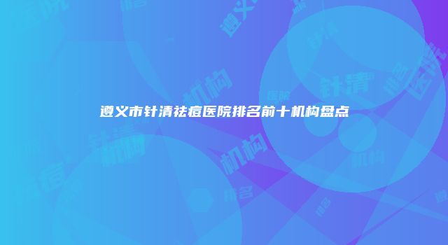 遵义市针清祛痘医院排名前十机构盘点