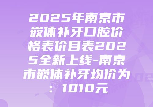 2025年南京市嵌体补牙口腔价格表价目表2025全新上线-南京市嵌体补牙均价为：1010元