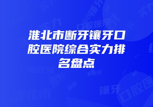 淮北市断牙镶牙口腔医院综合实力排名盘点