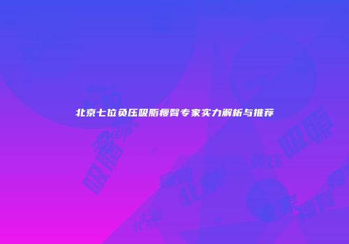 北京七位负压吸脂瘦臀专家实力解析与推荐