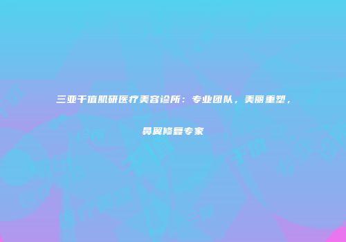 三亚千值肌研医疗美容诊所：专业团队，美丽重塑，鼻翼修复专家