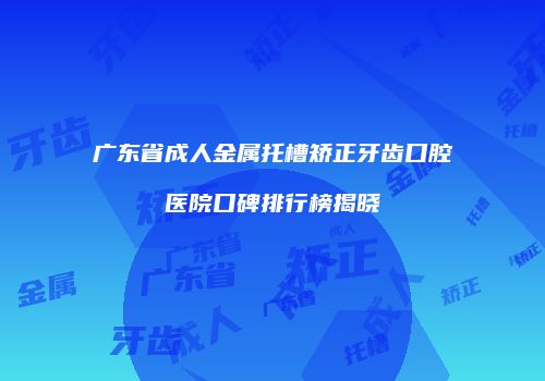 广东省成人金属托槽矫正牙齿口腔医院口碑排行榜揭晓