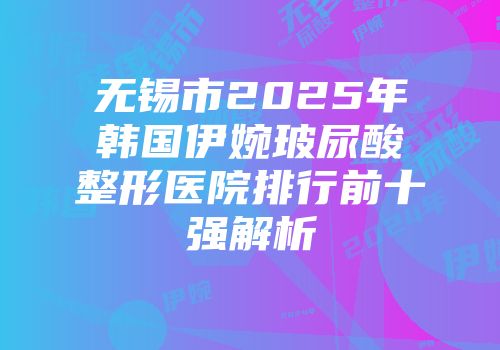 无锡市2025年韩国伊婉玻尿酸整形医院排行前十强解析