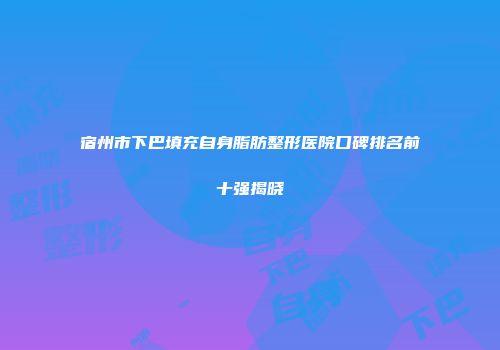 宿州市下巴填充自身脂肪整形医院口碑排名前十强揭晓