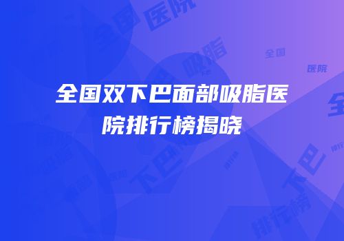全国双下巴面部吸脂医院排行榜揭晓