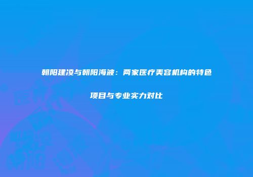朝阳建凌与朝阳海波：两家医疗美容机构的特色项目与专业实力对比