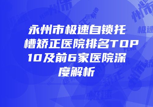 永州市极速自锁托槽矫正医院排名TOP10及前6家医院深度解析