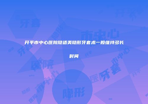 开平市中心医院隐适美隐形牙套术一般维持多长时间
