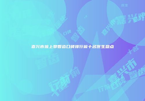 嘉兴市拔上鄂智齿口碑排行前十名医生盘点