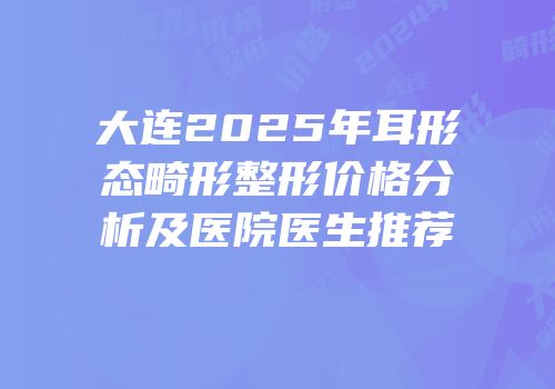 大连2025年耳形态畸形整形价格分析及医院医生推荐