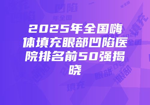 2025年全国嗨体填充眼部凹陷医院排名前50强揭晓