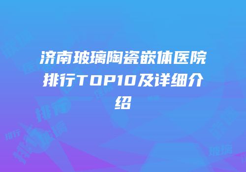 济南玻璃陶瓷嵌体医院排行TOP10及详细介绍