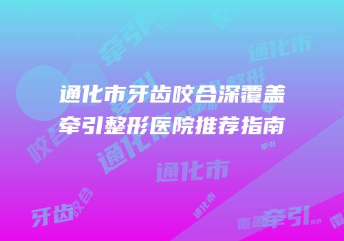 通化市牙齿咬合深覆盖牵引整形医院推荐指南
