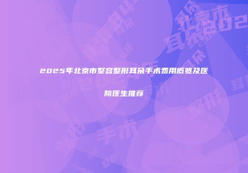 2025年北京市整容整形耳朵手术费用概览及医院医生推荐