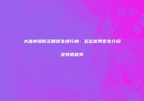 大连市隐形正畸医生排行榜：五位优秀医生介绍及特色优势