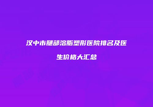 汉中市腿部溶脂塑形医院排名及医生价格大汇总