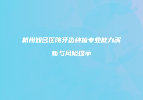 杭州知名医院牙齿种植专业能力解析与风险提示