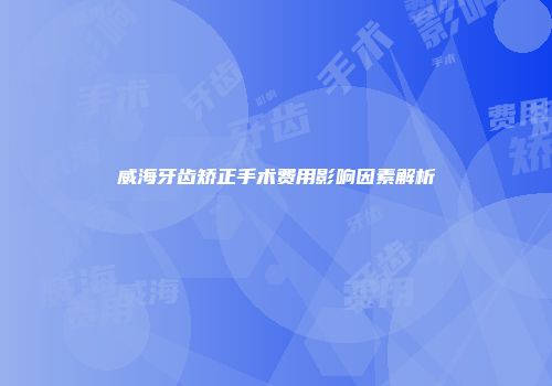 威海牙齿矫正手术费用影响因素解析