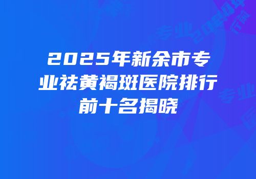 2025年新余市专业祛黄褐斑医院排行前十名揭晓