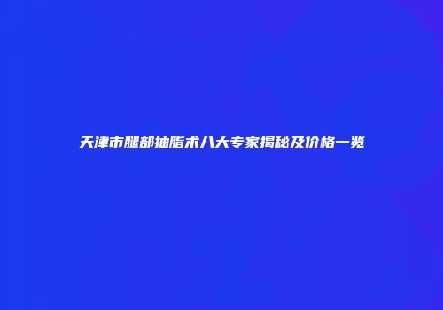 天津市腿部抽脂术八大专家揭秘及价格一览