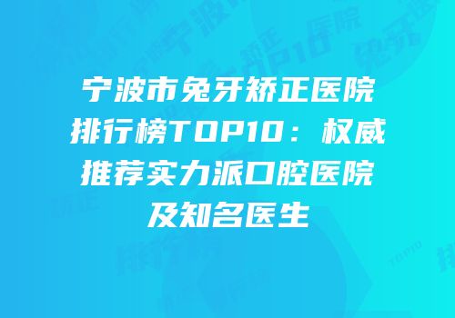 宁波市兔牙矫正医院排行榜TOP10：权威推荐实力派口腔医院及知名医生
