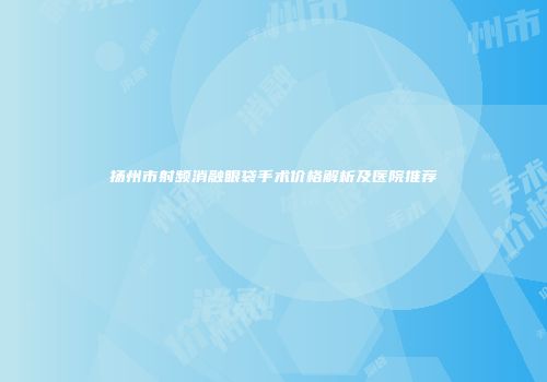 扬州市射频消融眼袋手术价格解析及医院推荐