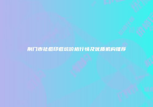 荆门市祛痘印痘坑价格行情及优质机构推荐