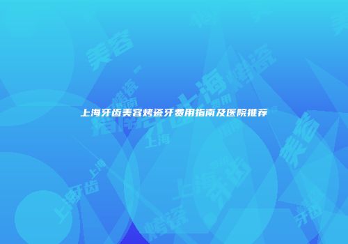 上海牙齿美容烤瓷牙费用指南及医院推荐