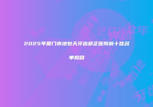 2025年厦门市地包天牙齿矫正医院前十佳名单揭晓