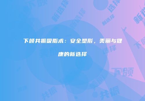 下颌共振吸脂术：安全塑形，美丽与健康的新选择