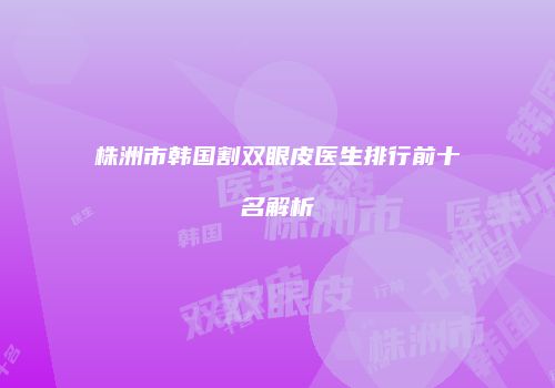 株洲市韩国割双眼皮医生排行前十名解析