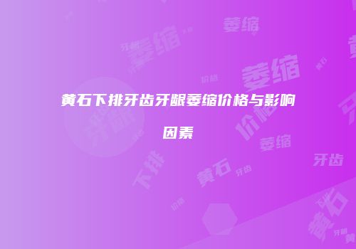 黄石下排牙齿牙龈萎缩价格与影响因素