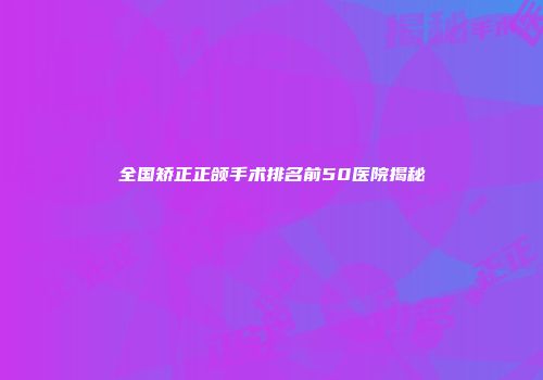 全国矫正正颌手术排名前50医院揭秘
