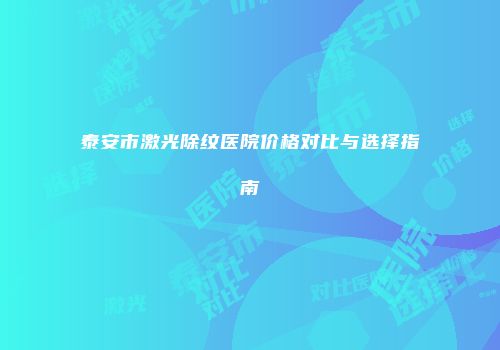 泰安市激光除纹医院价格对比与选择指南