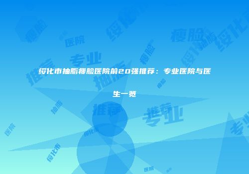 绥化市抽脂瘦脸医院前20强推荐：专业医院与医生一览