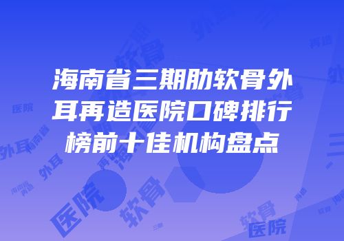海南省三期肋软骨外耳再造医院口碑排行榜前十佳机构盘点