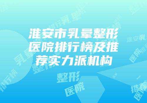 淮安市乳晕整形医院排行榜及推荐实力派机构