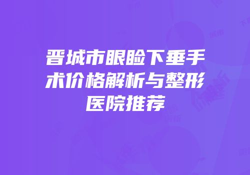 晋城市眼睑下垂手术价格解析与整形医院推荐