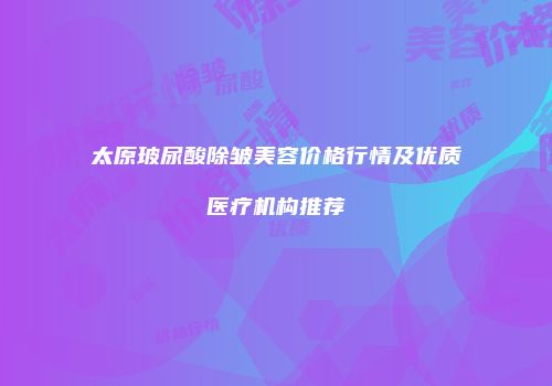 太原玻尿酸除皱美容价格行情及优质医疗机构推荐