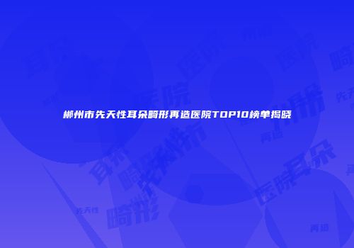 郴州市先天性耳朵畸形再造医院TOP10榜单揭晓