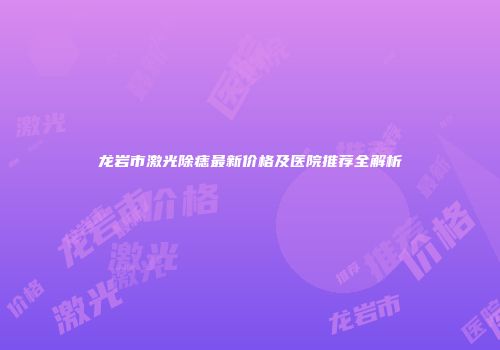 龙岩市激光除痣最新价格及医院推荐全解析