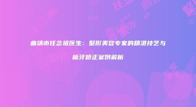 曲靖市任念祖医生：整形美容专家的精湛技艺与板牙矫正案例解析