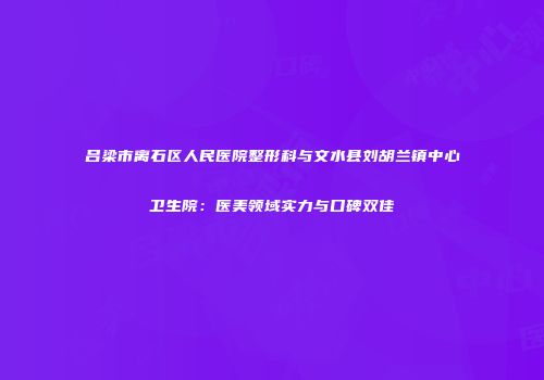 吕梁市离石区人民医院整形科与文水县刘胡兰镇中心卫生院：医美领域实力与口碑双佳