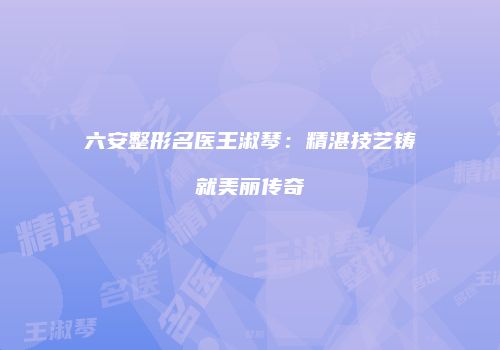 六安整形名医王淑琴：精湛技艺铸就美丽传奇