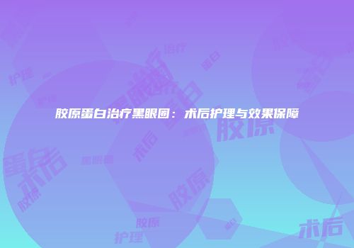 胶原蛋白治疗黑眼圈：术后护理与效果保障