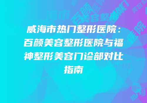 威海市热门整形医院：百颜美容整形医院与福神整形美容门诊部对比指南