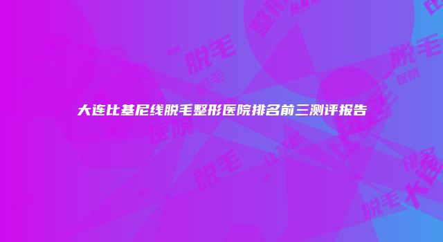 大连比基尼线脱毛整形医院排名前三测评报告