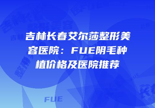 吉林长春艾尔莎整形美容医院：FUE阴毛种植价格及医院推荐