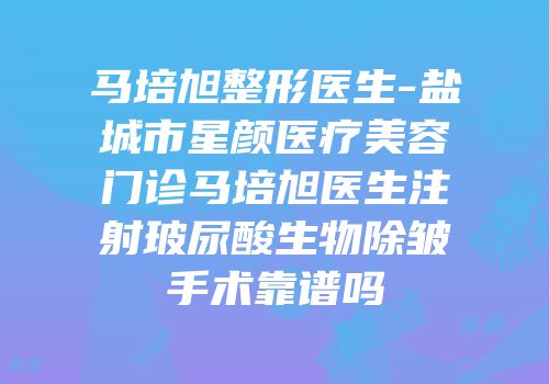 马培旭整形医生-盐城市星颜医疗美容门诊马培旭医生注射玻尿酸生物除皱手术靠谱吗