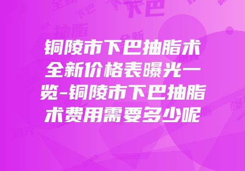 铜陵市下巴抽脂术全新价格表曝光一览-铜陵市下巴抽脂术费用需要多少呢